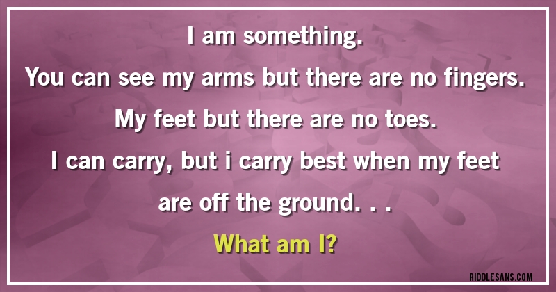 I am something.
You can see my arms but there are no fingers.
My feet but there are no toes.
I can carry, but i carry best when my feet are off the ground...
What am I?