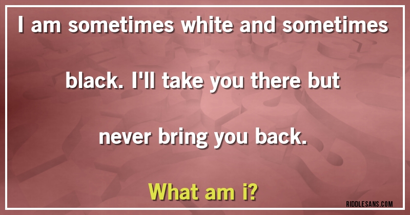 I am sometimes white and sometimes black. I'll take you there but never bring you back.
What am i?

