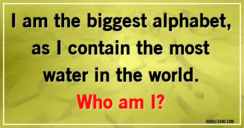 I am the biggest alphabet, as I contain the most water in the world. 
Who am I?
