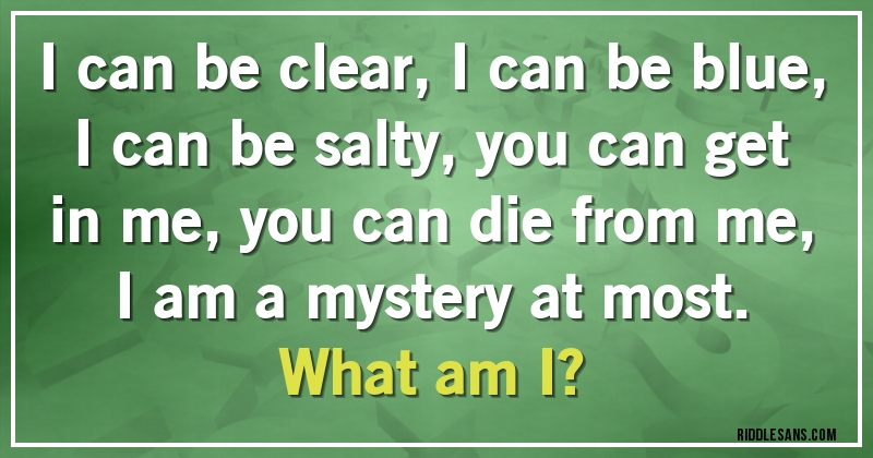 I can be clear, I can be blue, I can be salty, you can get in me, you can die from me, I am a mystery at most. 
What am I? 