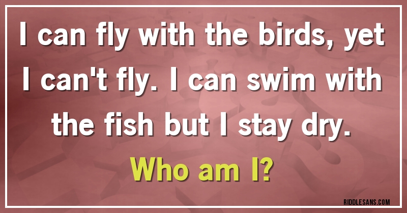 I can fly with the birds, yet I can't fly. I can swim with the fish but I stay dry. 
Who am I?