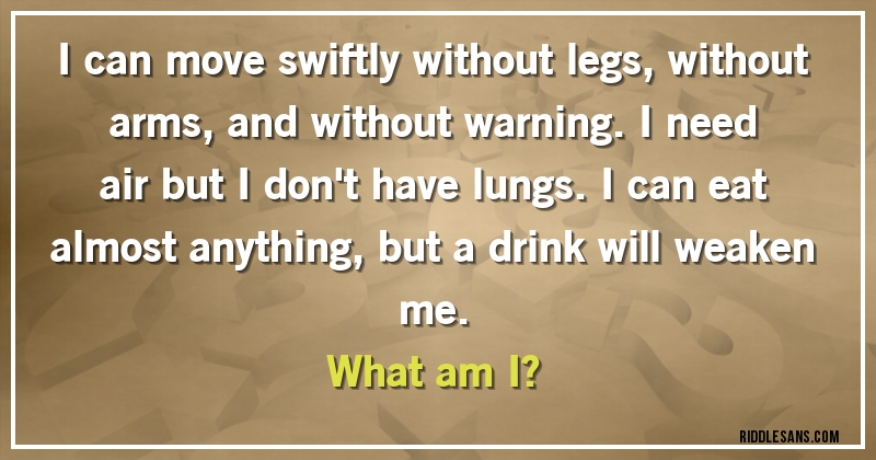 I can move swiftly without legs, without arms, and without warning. I need air but I don't have lungs. I can eat almost anything, but a drink will weaken me.
What am I?