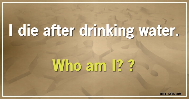 I die after drinking water. Who am I??