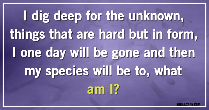 I dig deep for the unknown, things that are hard but in form, I one day will be gone and then my species will be to, what am I?