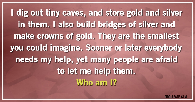 I dig out tiny caves, and store gold and silver in them. I also build bridges of silver and make crowns of gold. They are the smallest you could imagine. Sooner or later everybody needs my help, yet many people are afraid to let me help them. 
Who am I?