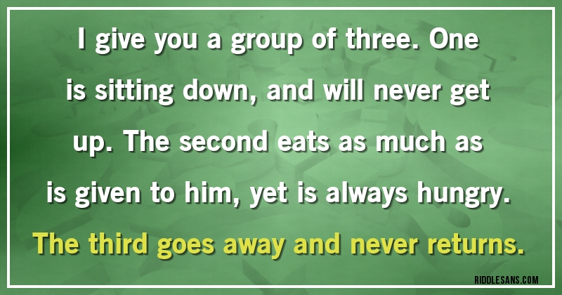 I give you a group of three. One is sitting down, and will never get up. The second eats as much as is given to him, yet is always hungry. The third goes away and never returns.