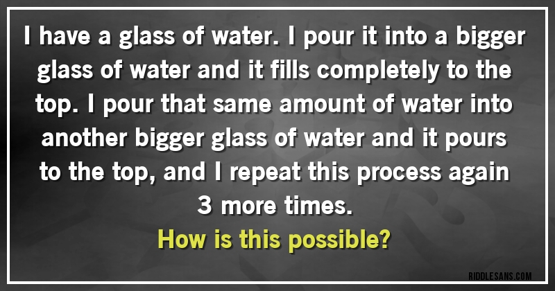 I have a glass of water. I pour it into a bigger glass of water and it fills completely to the top. I pour that same amount of water into another bigger glass of water and it pours to the top, and I repeat this process again 3 more times. 
How is this possible?