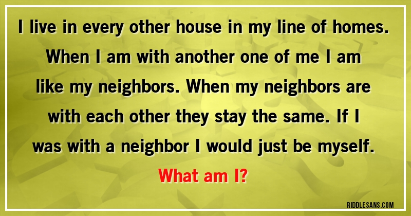 I live in every other house in my line of homes. When I am with another one of me I am like my neighbors. When my neighbors are with each other they stay the same. If I was with a neighbor I would just be myself.
What am I?
