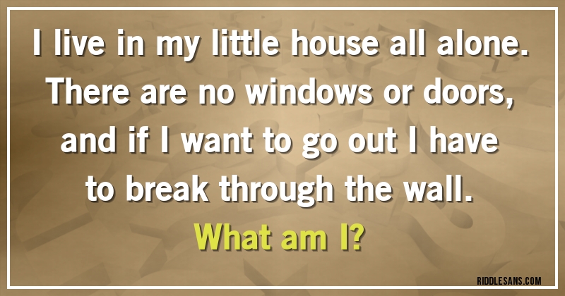 I live in my little house all alone. There are no windows or doors, and if I want to go out I have to break through the wall. 
What am I?