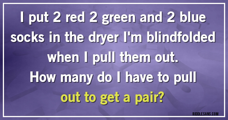 I put 2 red 2 green and 2 blue socks in the dryer I'm blindfolded when I pull them out. 
How many do I have to pull out to get a pair?