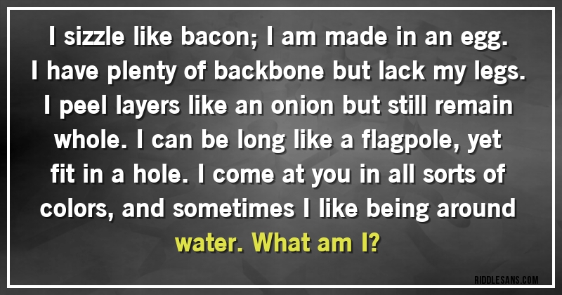 I sizzle like bacon; I am made in an egg. I have plenty of backbone but lack my legs. I peel layers like an onion but still remain whole. I can be long like a flagpole, yet fit in a hole. I come at you in all sorts of colors, and sometimes I like being around water. What am I?