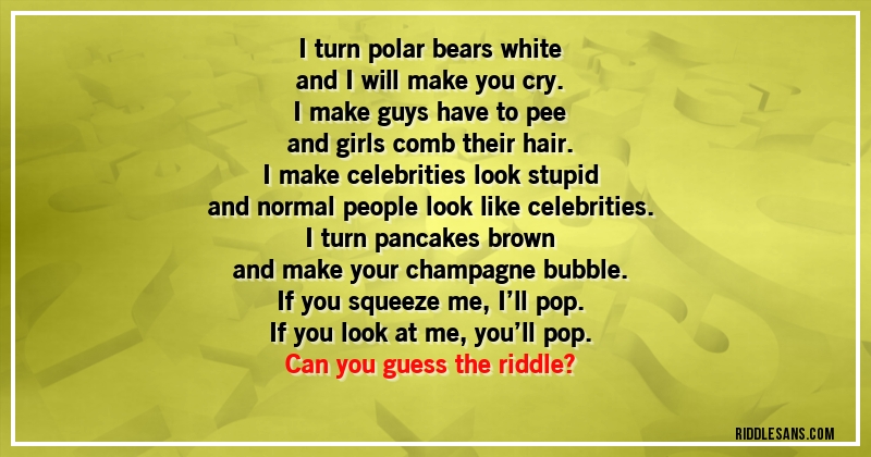 I turn polar bears white
and I will make you cry.
I make guys have to pee
and girls comb their hair.
I make celebrities look stupid
and normal people look like celebrities.
I turn pancakes brown
and make your champagne bubble.
If you squeeze me, I’ll pop.
If you look at me, you’ll pop.
Can you guess the riddle?