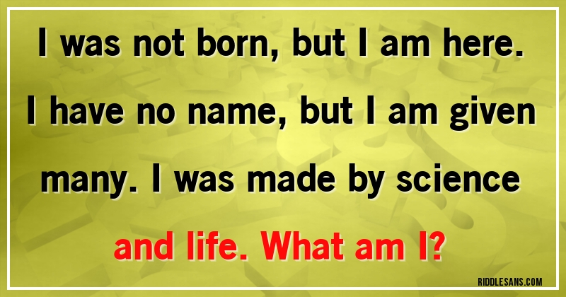 I was not born, but I am here. I have no name, but I am given many. I was made by science and life. What am I?