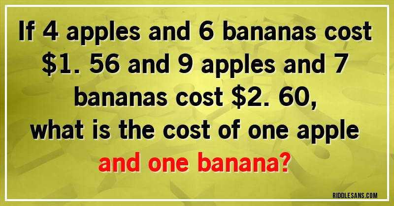 If 4 apples and 6 bananas cost $1.56 and 9 apples and 7 bananas cost $2.60, 
what is the cost of one apple and one banana?