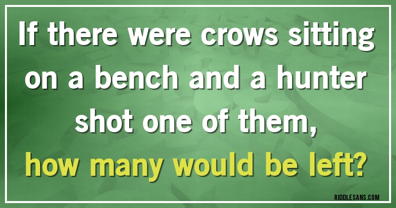 If there were crows sitting on a bench and a hunter shot one of them,
how many would be left?