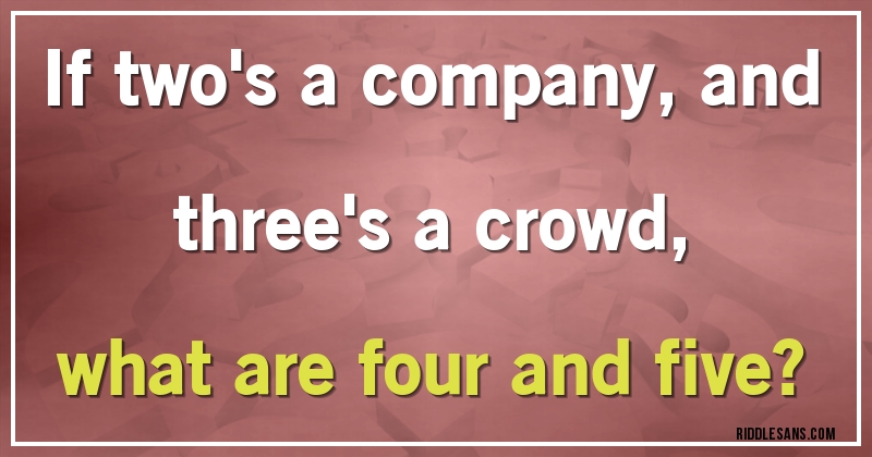 If two's a company, and three's a crowd, 
what are four and five? 