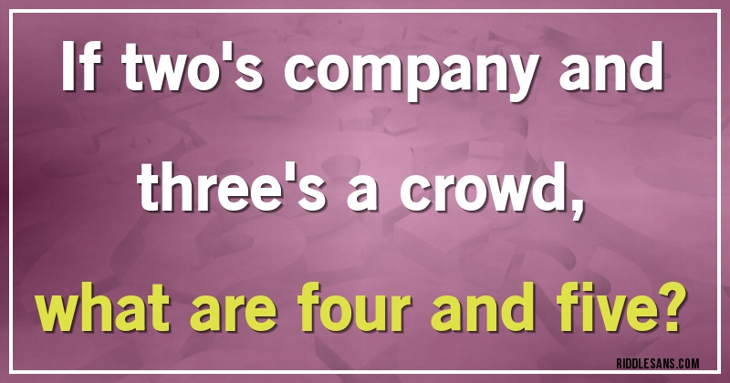 If two's company and three's a crowd, 
what are four and five?