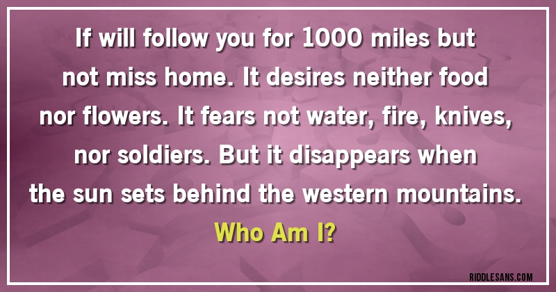 If will follow you for 1000 miles but not miss home. It desires neither food nor flowers. It fears not water, fire, knives, nor soldiers. But it disappears when the sun sets behind the western mountains. 
Who Am I?
