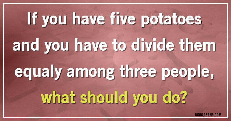 If you have five potatoes and you have to divide them equaly among three people,
what should you do?
