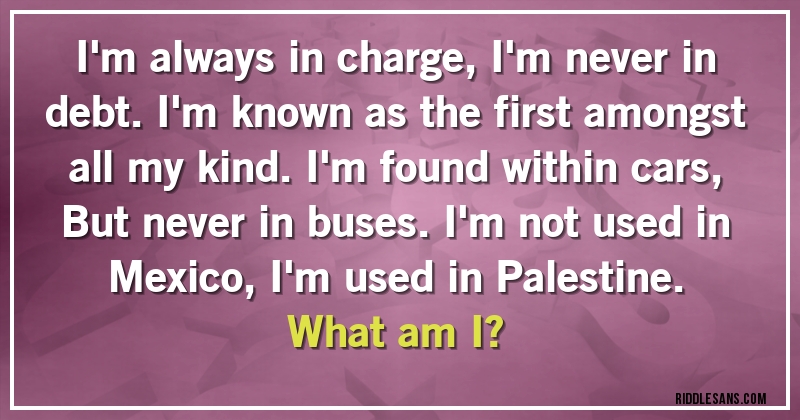 I'm always in charge, I'm never in debt. I'm known as the first amongst all my kind. I'm found within cars, But never in buses. I'm not used in Mexico, I'm used in Palestine.
What am I?