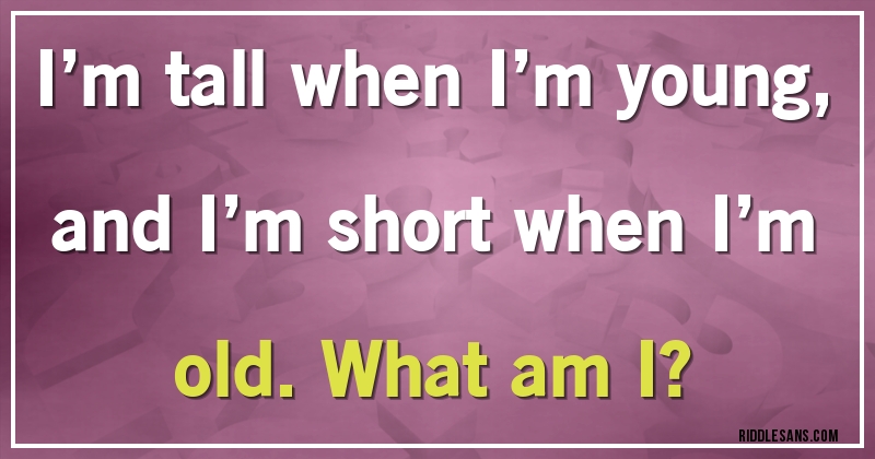 I’m tall when I’m young, and I’m short when I’m old. What am I?