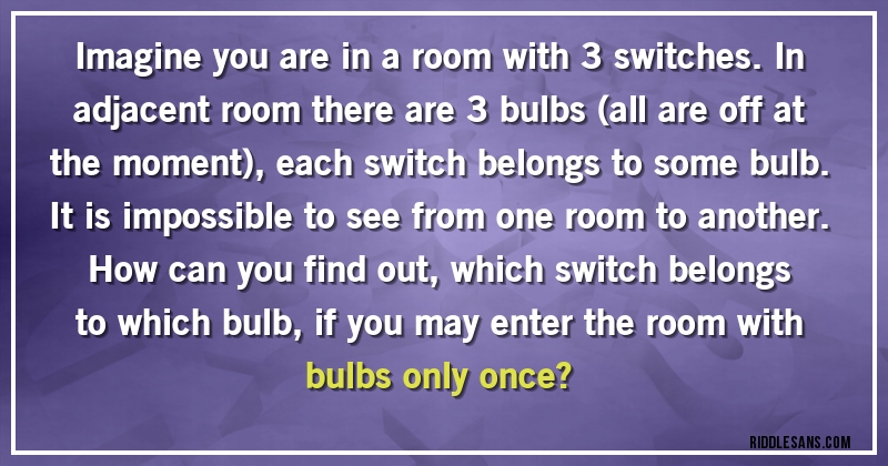 Imagine you are in a room with 3 switches. In adjacent room there are 3 bulbs (all are off at the moment), each switch belongs to some bulb. It is impossible to see from one room to another. 
How can you find out, which switch belongs to which bulb, if you may enter the room with bulbs only once?