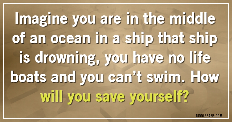 Imagine you are in the middle of an ocean in a ship that ship is drowning, you have no life boats and you can’t swim.How will you save yourself?