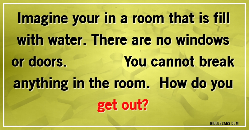 Imagine your in a room that is fill
 with water.There are no windows or doors.                         You cannot break anything in the room.   How do you get out?
