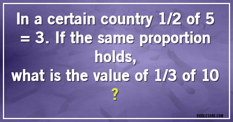 In a certain country 1/2 of 5 = 3. If the same proportion holds, 
what is the value of 1/3 of 10 ?