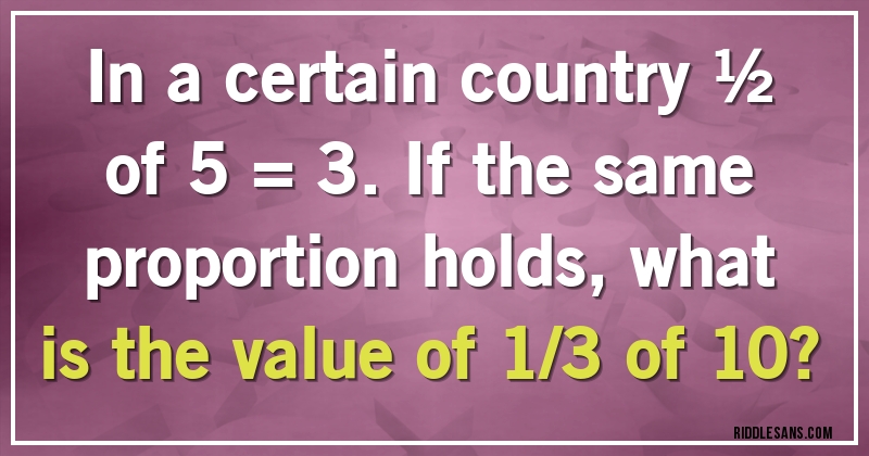 In a certain country ½ of 5 = 3. If the same proportion holds, what is the value of 1/3 of 10?