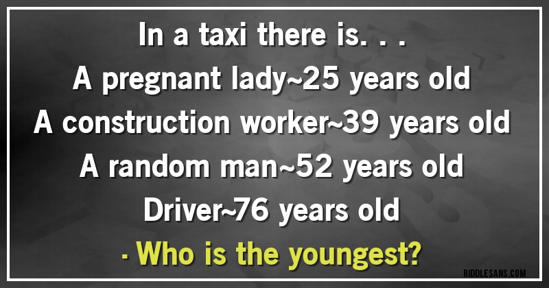 In a taxi there is...
A pregnant lady~25 years old
A construction worker~39 years old
A random man~52 years old
Driver~76 years old
•Who is the youngest?