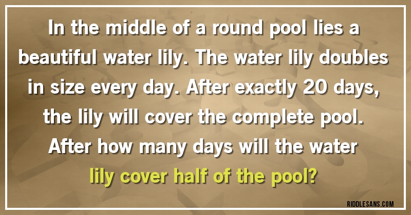 In the middle of a round pool lies a beautiful water lily. The water lily doubles in size every day. After exactly 20 days, the lily will cover the complete pool.
After how many days will the water lily cover half of the pool?