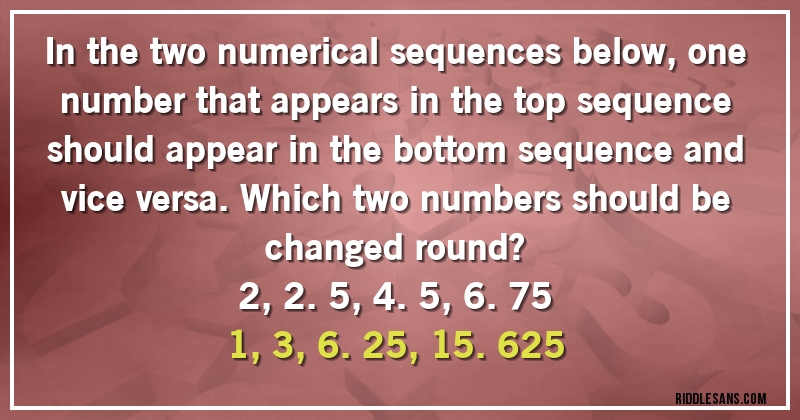 In the two numerical sequences below, one number that appears in the top sequence should appear in the bottom sequence and vice versa. Which two numbers should be
changed round?
2, 2.5, 4.5, 6.75
1, 3, 6.25, 15.625