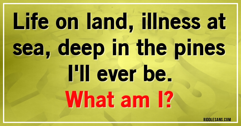 Life on land, illness at sea, deep in the pines I'll ever be.
What am I?
