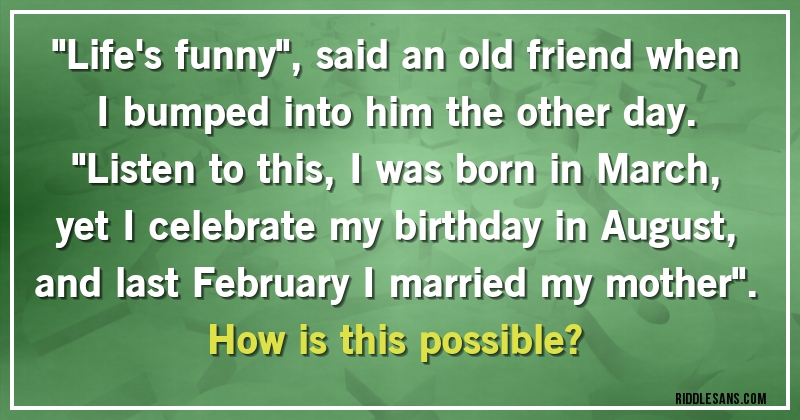''Life's funny'', said an old friend when I bumped into him the other day. ''Listen to this, I was born in March, yet I celebrate my birthday in August, and last February I married my mother''.
How is this possible?