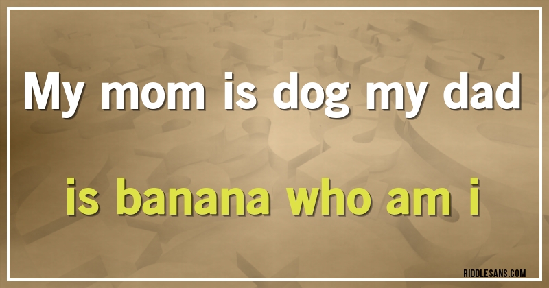 my mom is dog my dad is banana who am i