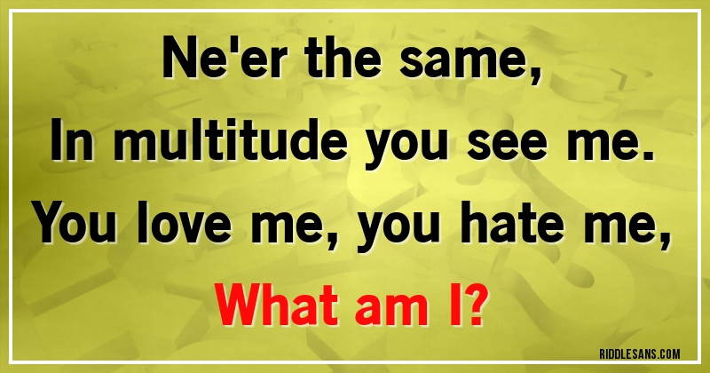 Ne'er the same,
In multitude you see me.
You love me, you hate me,
What am I?