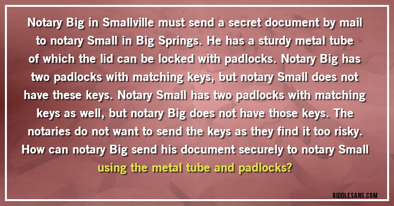 Notary Big in Smallville must send a secret document by mail to notary Small in Big Springs. He has a sturdy metal tube of which the lid can be locked with padlocks. Notary Big has two padlocks with matching keys, but notary Small does not have these keys. Notary Small has two padlocks with matching keys as well, but notary Big does not have those keys. The notaries do not want to send the keys as they find it too risky.
How can notary Big send his document securely to notary Small using the metal tube and padlocks?