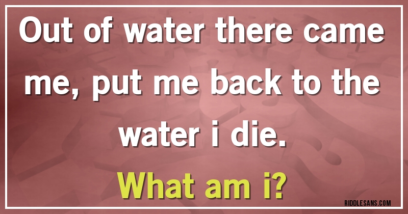 Out of water there came me, put me back to the water i die.
What am i?