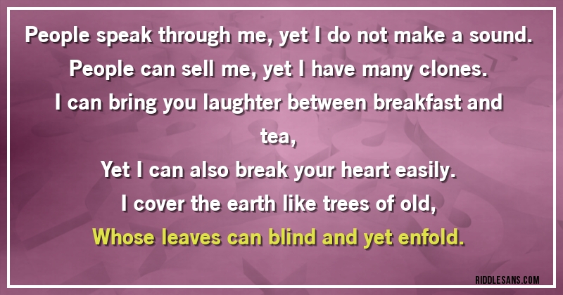 People speak through me, yet I do not make a sound.
People can sell me, yet I have many clones.
I can bring you laughter between breakfast and tea,
Yet I can also break your heart easily.
I cover the earth like trees of old,
Whose leaves can blind and yet enfold.