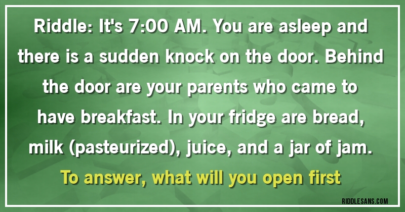 Riddle: It's 7:00 AM. You are asleep and there is a sudden knock on the door. Behind the door are your parents who came to have breakfast. In your fridge are bread, milk (pasteurized), juice, and a jar of jam. To answer, what will you open first