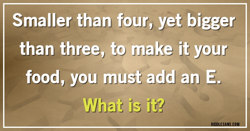 Smaller than four, yet bigger than three, to make it your food, you must add an E. 
What is it?
