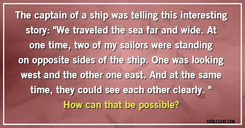 The captain of a ship was telling this interesting story: ''We traveled the sea far and wide. At one time, two of my sailors were standing on opposite sides of the ship. One was looking west and the other one east. And at the same time, they could see each other clearly.''

How can that be possible?