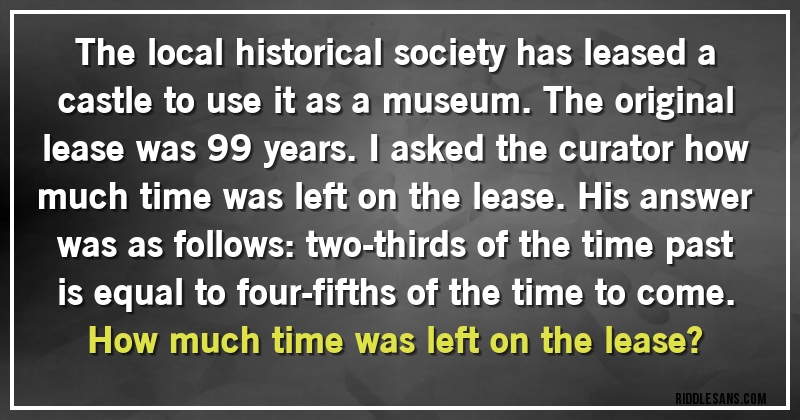 The local historical society has leased a castle to use it as a museum. The original lease was 99 years. I asked the curator how much time was left on the lease. His answer was as follows: two-thirds of the time past is equal to four-fifths of the time to come. How much time was left on the lease?