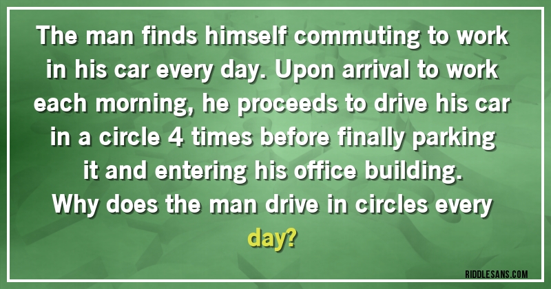 The man finds himself commuting to work in his car every day. Upon arrival to work each morning, he proceeds to drive his car in a circle 4 times before finally parking it and entering his office building. 
Why does the man drive in circles every day?