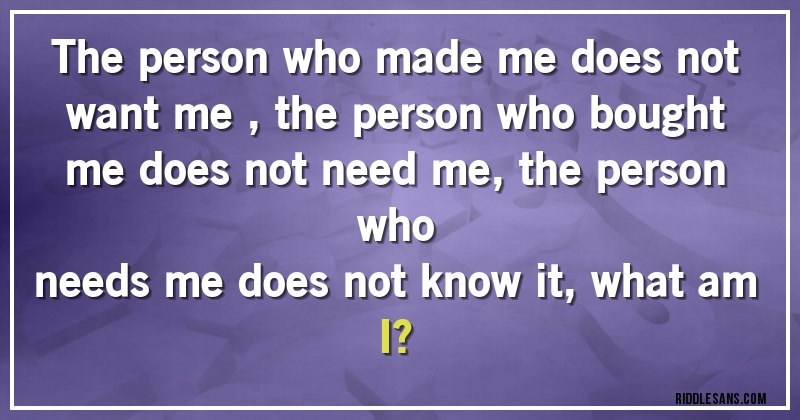 The person who made me does not want me , the person who bought me does not need me, the person who 
needs me does not know it, what am I?