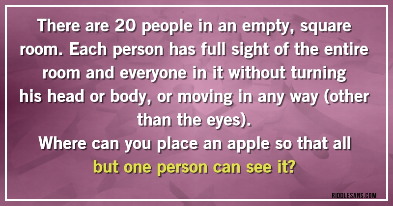 There are 20 people in an empty, square room. Each person has full sight of the entire room and everyone in it without turning his head or body, or moving in any way (other than the eyes). 
Where can you place an apple so that all but one person can see it?