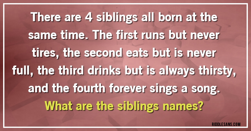 There are 4 siblings all born at the same time. The first runs but never tires, the second eats but is never full, the third drinks but is always thirsty, and the fourth forever sings a song. 
What are the siblings names?