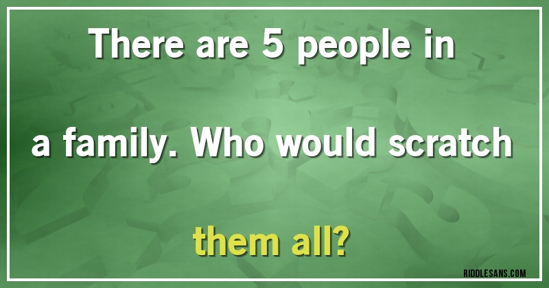There are 5 people in a family. Who would scratch them all? 