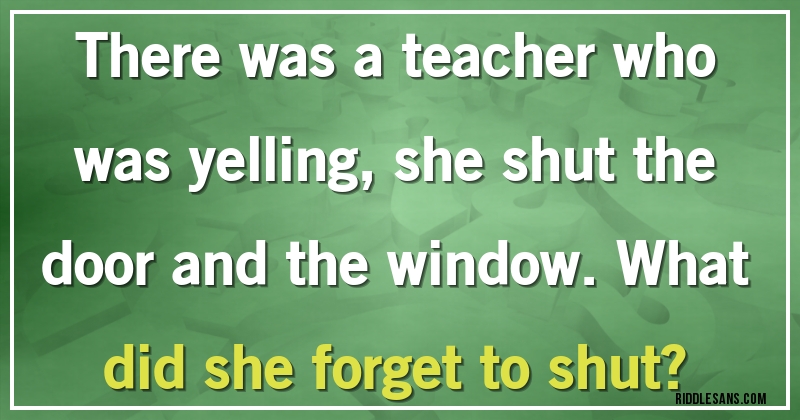 There was a teacher who was yelling, she shut the door and the window. What did she forget to shut?